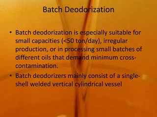 Batch Deodorization

• Batch deodorization is especially suitable for
  small capacities (<50 ton/day), irregular
  production, or in processing small batches of
  different oils that demand minimum cross-
  contamination.
• Batch deodorizers mainly consist of a single-
  shell welded vertical cylindrical vessel
 