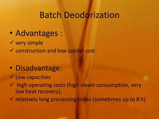 Batch Deodorization
• Advantages :
 very simple
 construction and low capital cost


• Disadvantage:
 Low capacities
 high operating costs (high steam consumption, very
  low heat recovery),
 relatively long processing times (sometimes up to 8 h)
 