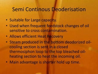 Semi Continous Deoderisation
• Suitable for Large capacity.
• Used when frequent feedstock changes of oil
  sensitive to cross contamination.
• Allows efficient Heat Recovery
• Steam produced in the bottom deodorized oil-
  cooling section is sent in a closed
  thermosiphon loop to the top bleached oil-
  heating section to heat the incoming oil.
• Main advantage is shorter hold up time.
 