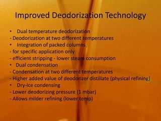 Improved Deodorization Technology
• Dual temperature deodorization
- Deodorization at two different temperatures
• Integration of packed columns
- for specific application only
- efficient stripping - lower steam consumption
• Dual condensation
- Condensation at two different temperatures
- Higher added value of deodorizer distillate (physical refining)
• Dry-Ice condensing
- Lower deodorizing pressure (1 mbar)
- Allows milder refining (lower temp)
 