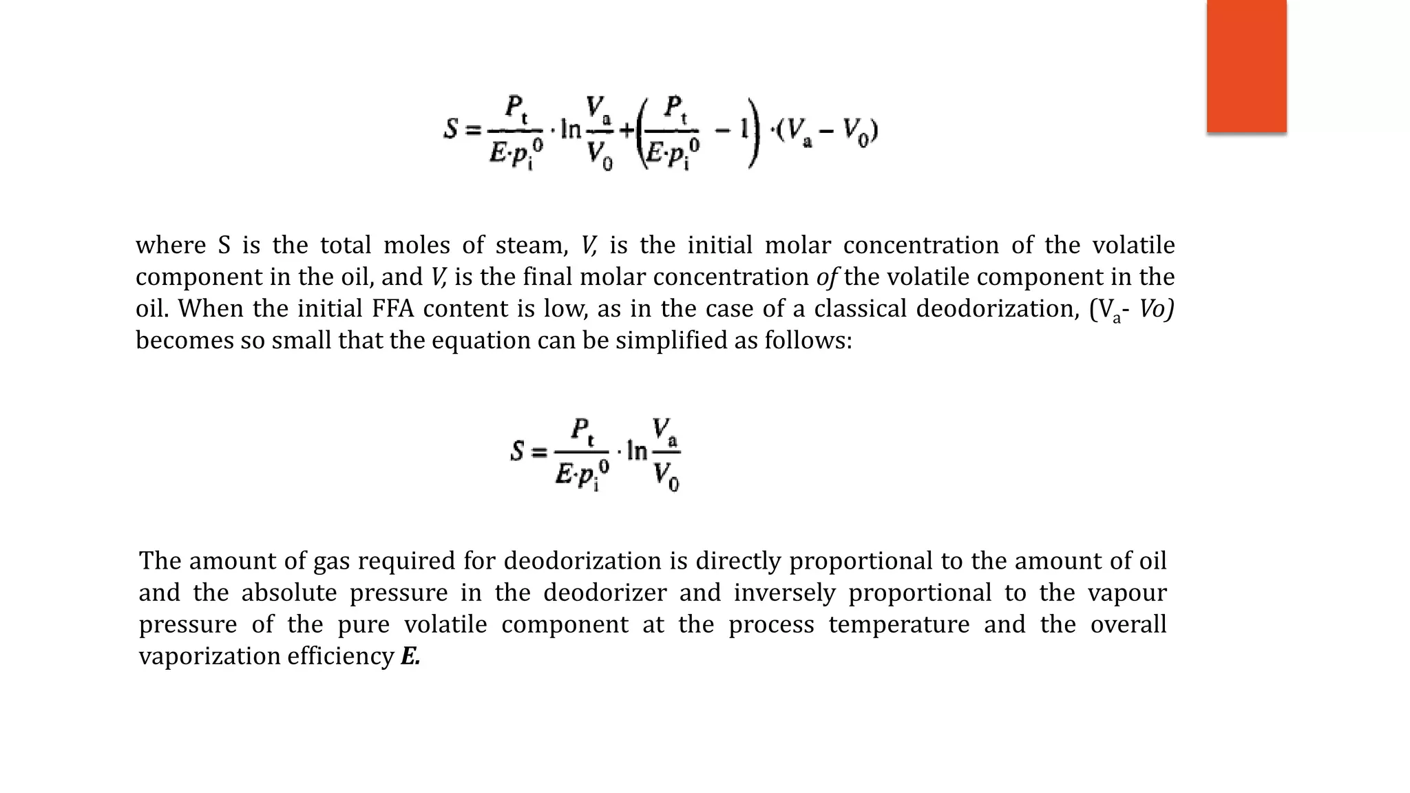 where S is the total moles of steam, V, is the initial molar concentration of the volatile
component in the oil, and V, is the final molar concentration of the volatile component in the
oil. When the initial FFA content is low, as in the case of a classical deodorization, (Va- Vo)
becomes so small that the equation can be simplified as follows:
The amount of gas required for deodorization is directly proportional to the amount of oil
and the absolute pressure in the deodorizer and inversely proportional to the vapour
pressure of the pure volatile component at the process temperature and the overall
vaporization efficiency E.
 