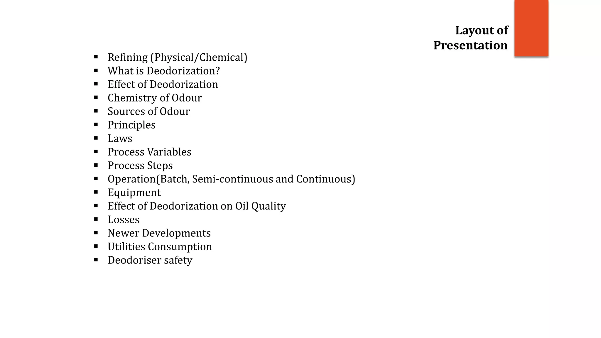 Layout of
Presentation
 Refining (Physical/Chemical)
 What is Deodorization?
 Effect of Deodorization
 Chemistry of Odour
 Sources of Odour
 Principles
 Laws
 Process Variables
 Process Steps
 Operation(Batch, Semi-continuous and Continuous)
 Equipment
 Effect of Deodorization on Oil Quality
 Losses
 Newer Developments
 Utilities Consumption
 Deodoriser safety
 