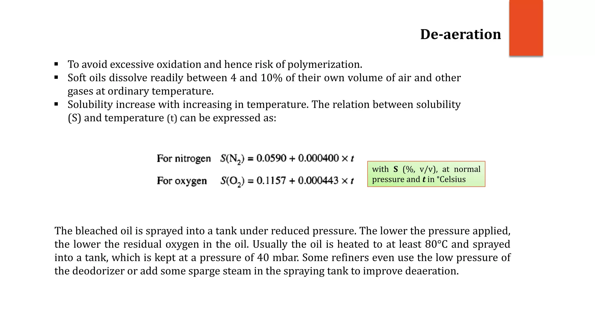  To avoid excessive oxidation and hence risk of polymerization.
 Soft oils dissolve readily between 4 and 10% of their own volume of air and other
gases at ordinary temperature.
 Solubility increase with increasing in temperature. The relation between solubility
(S) and temperature (t) can be expressed as:
De-aeration
with S (%, v/v), at normal
pressure and t in °Celsius
The bleached oil is sprayed into a tank under reduced pressure. The lower the pressure applied,
the lower the residual oxygen in the oil. Usually the oil is heated to at least 80°C and sprayed
into a tank, which is kept at a pressure of 40 mbar. Some refiners even use the low pressure of
the deodorizer or add some sparge steam in the spraying tank to improve deaeration.
 