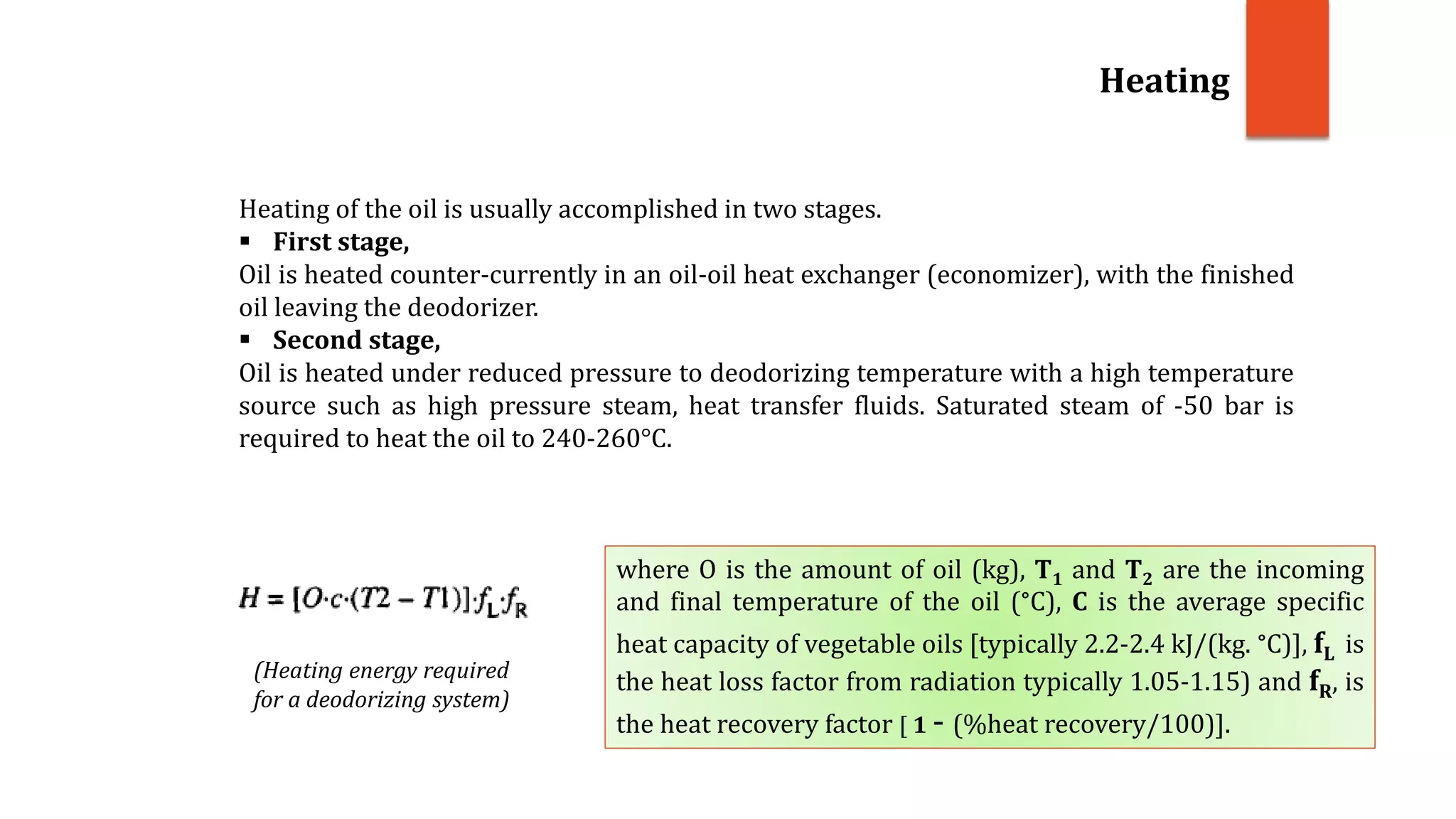 Heating of the oil is usually accomplished in two stages.
 First stage,
Oil is heated counter-currently in an oil-oil heat exchanger (economizer), with the finished
oil leaving the deodorizer.
 Second stage,
Oil is heated under reduced pressure to deodorizing temperature with a high temperature
source such as high pressure steam, heat transfer fluids. Saturated steam of -50 bar is
required to heat the oil to 240-260°C.
Heating
(Heating energy required
for a deodorizing system)
where O is the amount of oil (kg), T1 and T2 are the incoming
and final temperature of the oil (°C), C is the average specific
heat capacity of vegetable oils [typically 2.2-2.4 kJ/(kg. °C)], fL is
the heat loss factor from radiation typically 1.05-1.15) and fR, is
the heat recovery factor [ 1 - (%heat recovery/100)].
 