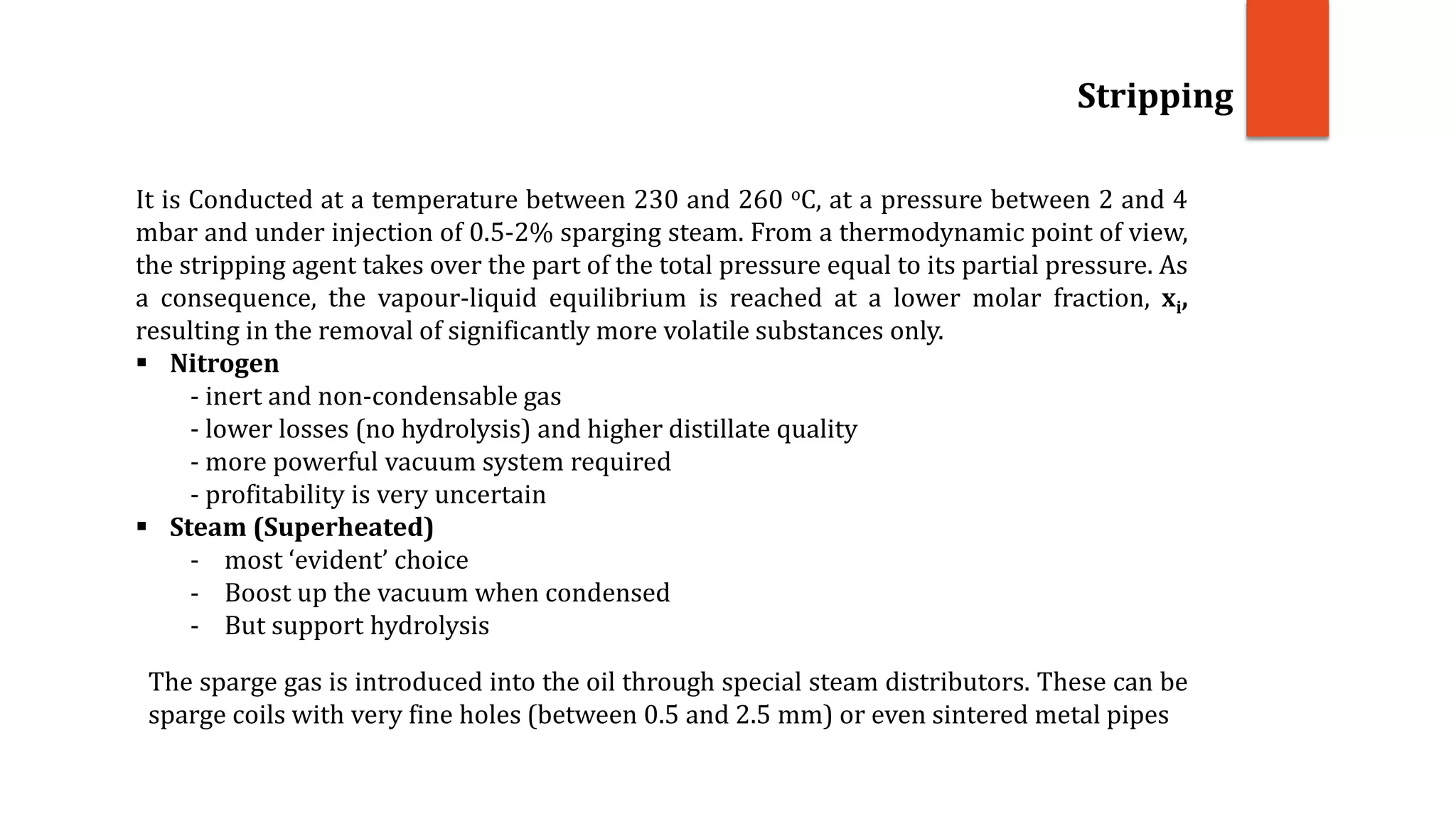 Stripping
It is Conducted at a temperature between 230 and 260 oC, at a pressure between 2 and 4
mbar and under injection of 0.5-2% sparging steam. From a thermodynamic point of view,
the stripping agent takes over the part of the total pressure equal to its partial pressure. As
a consequence, the vapour-liquid equilibrium is reached at a lower molar fraction, xi,
resulting in the removal of significantly more volatile substances only.
 Nitrogen
- inert and non-condensable gas
- lower losses (no hydrolysis) and higher distillate quality
- more powerful vacuum system required
- profitability is very uncertain
 Steam (Superheated)
- most ‘evident’ choice
- Boost up the vacuum when condensed
- But support hydrolysis
The sparge gas is introduced into the oil through special steam distributors. These can be
sparge coils with very fine holes (between 0.5 and 2.5 mm) or even sintered metal pipes
 