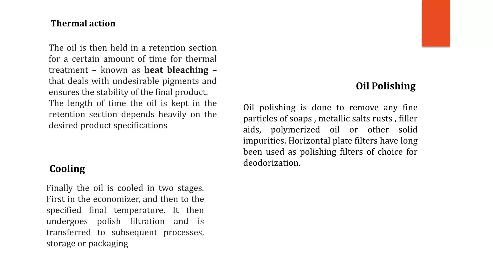 The oil is then held in a retention section
for a certain amount of time for thermal
treatment – known as heat bleaching –
that deals with undesirable pigments and
ensures the stability of the final product.
The length of time the oil is kept in the
retention section depends heavily on the
desired product specifications
Thermal action
Finally the oil is cooled in two stages.
First in the economizer, and then to the
specified final temperature. It then
undergoes polish filtration and is
transferred to subsequent processes,
storage or packaging
Cooling
Oil polishing is done to remove any fine
particles of soaps , metallic salts rusts , filler
aids, polymerized oil or other solid
impurities. Horizontal plate filters have long
been used as polishing filters of choice for
deodorization.
Oil Polishing
 