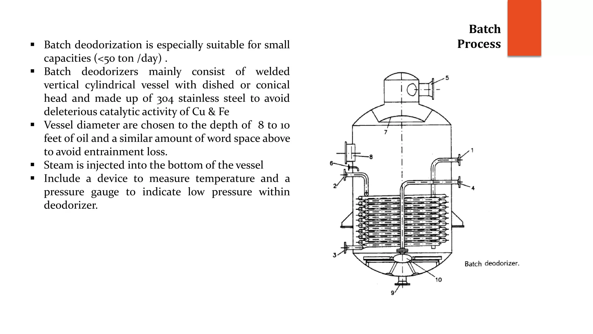 Batch
Process Batch deodorization is especially suitable for small
capacities (<50 ton /day) .
 Batch deodorizers mainly consist of welded
vertical cylindrical vessel with dished or conical
head and made up of 304 stainless steel to avoid
deleterious catalytic activity of Cu & Fe
 Vessel diameter are chosen to the depth of 8 to 10
feet of oil and a similar amount of word space above
to avoid entrainment loss.
 Steam is injected into the bottom of the vessel
 Include a device to measure temperature and a
pressure gauge to indicate low pressure within
deodorizer.
 