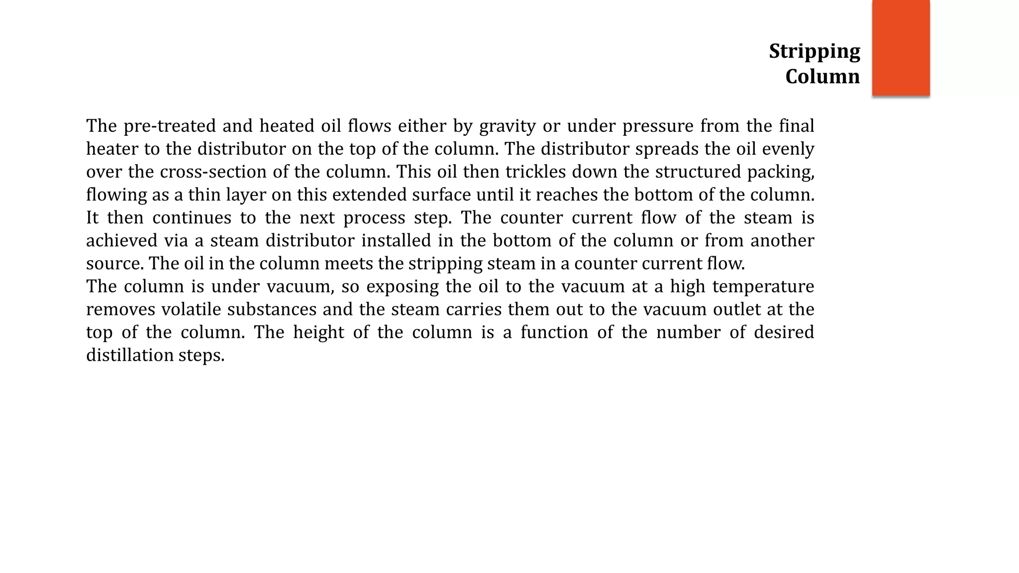 Stripping
Column
The pre-treated and heated oil flows either by gravity or under pressure from the final
heater to the distributor on the top of the column. The distributor spreads the oil evenly
over the cross-section of the column. This oil then trickles down the structured packing,
flowing as a thin layer on this extended surface until it reaches the bottom of the column.
It then continues to the next process step. The counter current flow of the steam is
achieved via a steam distributor installed in the bottom of the column or from another
source. The oil in the column meets the stripping steam in a counter current flow.
The column is under vacuum, so exposing the oil to the vacuum at a high temperature
removes volatile substances and the steam carries them out to the vacuum outlet at the
top of the column. The height of the column is a function of the number of desired
distillation steps.
 