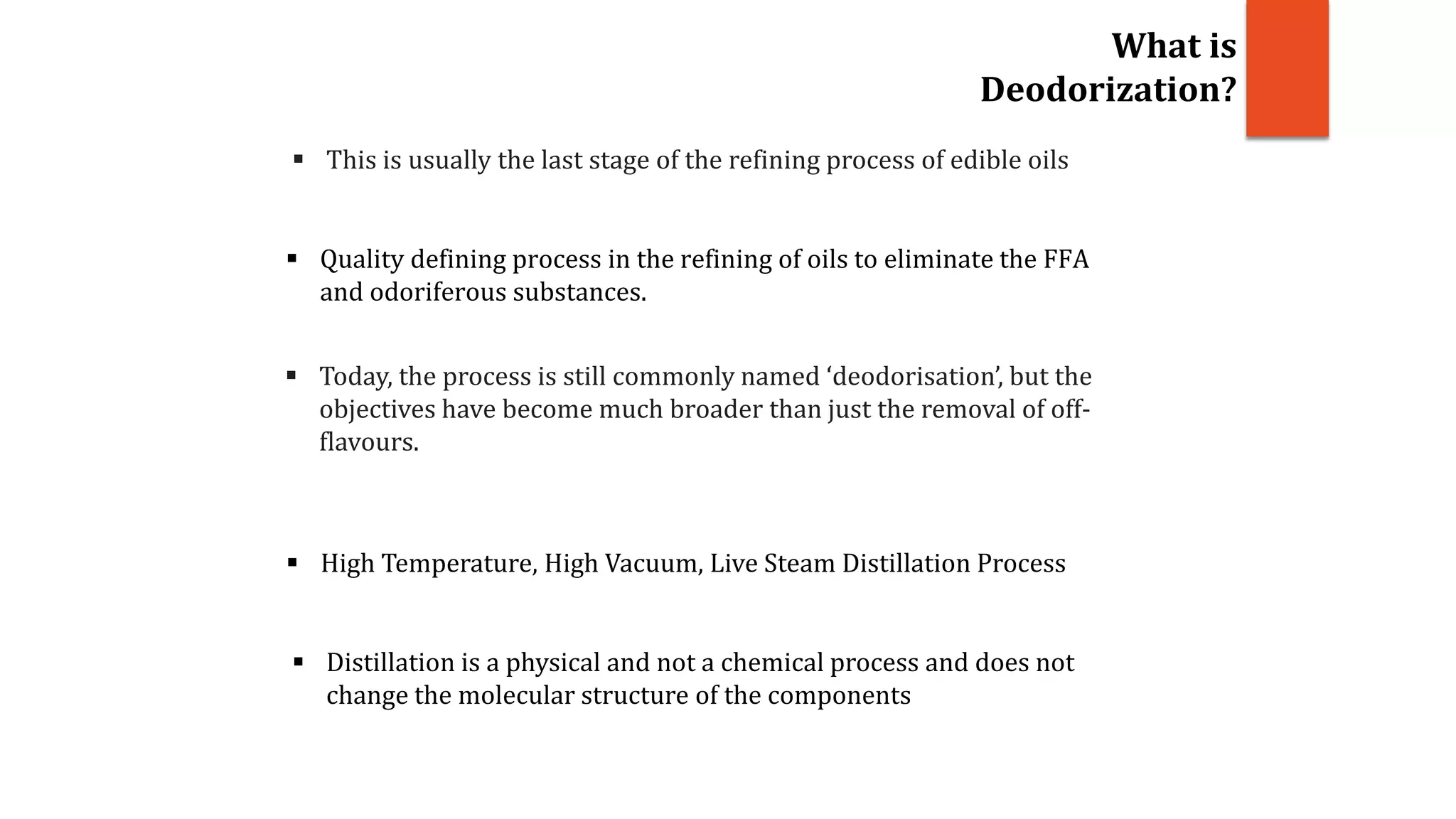  This is usually the last stage of the refining process of edible oils
 Today, the process is still commonly named ‘deodorisation’, but the
objectives have become much broader than just the removal of off-
flavours.
 Quality defining process in the refining of oils to eliminate the FFA
and odoriferous substances.
What is
Deodorization?
 High Temperature, High Vacuum, Live Steam Distillation Process
 Distillation is a physical and not a chemical process and does not
change the molecular structure of the components
 