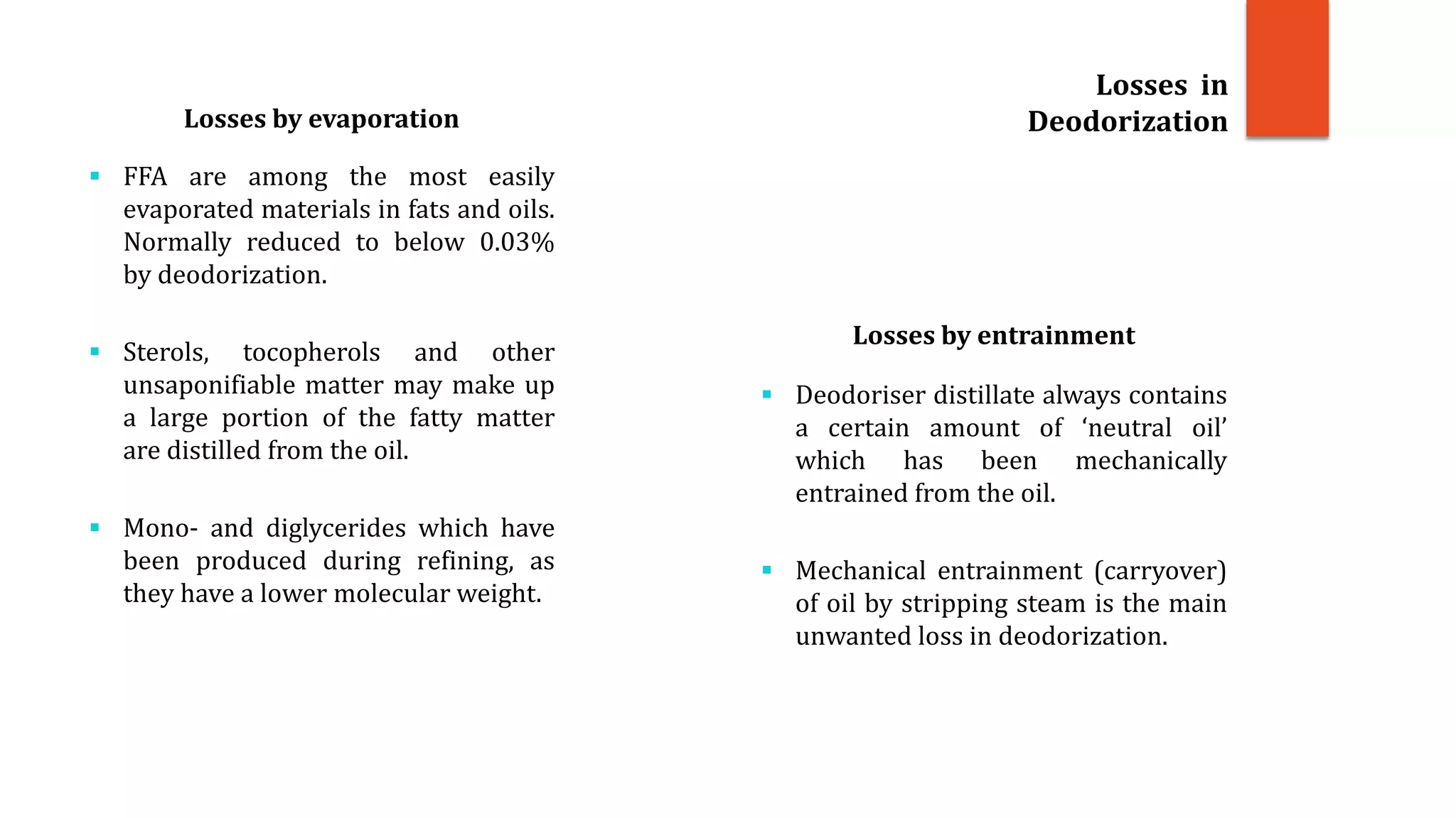 Losses by evaporation
 FFA are among the most easily
evaporated materials in fats and oils.
Normally reduced to below 0.03%
by deodorization.
 Sterols, tocopherols and other
unsaponifiable matter may make up
a large portion of the fatty matter
are distilled from the oil.
 Mono- and diglycerides which have
been produced during refining, as
they have a lower molecular weight.
Losses by entrainment
 Deodoriser distillate always contains
a certain amount of ‘neutral oil’
which has been mechanically
entrained from the oil.
 Mechanical entrainment (carryover)
of oil by stripping steam is the main
unwanted loss in deodorization.
Losses in
Deodorization
 