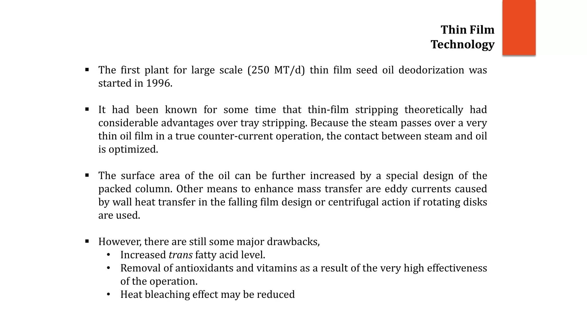 Thin Film
Technology
 The first plant for large scale (250 MT/d) thin film seed oil deodorization was
started in 1996.
 It had been known for some time that thin-film stripping theoretically had
considerable advantages over tray stripping. Because the steam passes over a very
thin oil film in a true counter-current operation, the contact between steam and oil
is optimized.
 The surface area of the oil can be further increased by a special design of the
packed column. Other means to enhance mass transfer are eddy currents caused
by wall heat transfer in the falling film design or centrifugal action if rotating disks
are used.
 However, there are still some major drawbacks,
• Increased trans fatty acid level.
• Removal of antioxidants and vitamins as a result of the very high effectiveness
of the operation.
• Heat bleaching effect may be reduced
 
