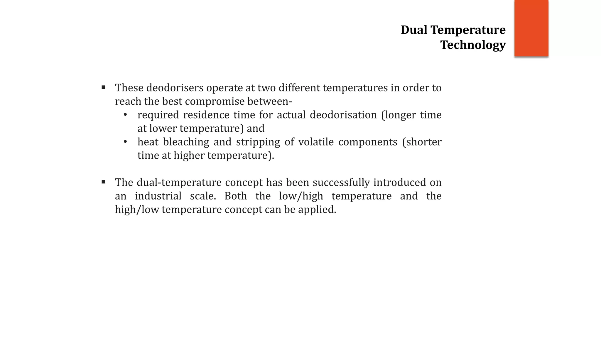 These deodorisers operate at two different temperatures in order to
reach the best compromise between-
• required residence time for actual deodorisation (longer time
at lower temperature) and
• heat bleaching and stripping of volatile components (shorter
time at higher temperature).
 The dual-temperature concept has been successfully introduced on
an industrial scale. Both the low/high temperature and the
high/low temperature concept can be applied.
Dual Temperature
Technology
 