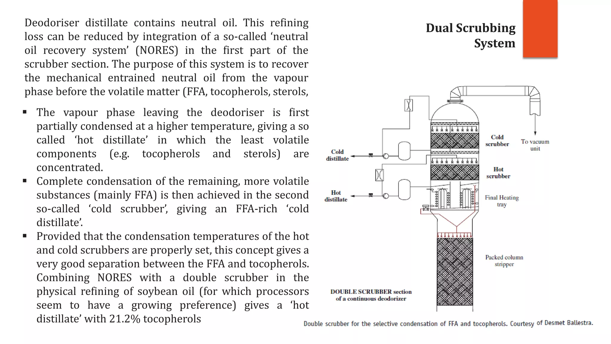Deodoriser distillate contains neutral oil. This refining
loss can be reduced by integration of a so-called ‘neutral
oil recovery system’ (NORES) in the first part of the
scrubber section. The purpose of this system is to recover
the mechanical entrained neutral oil from the vapour
phase before the volatile matter (FFA, tocopherols, sterols,
 The vapour phase leaving the deodoriser is first
partially condensed at a higher temperature, giving a so
called ‘hot distillate’ in which the least volatile
components (e.g. tocopherols and sterols) are
concentrated.
 Complete condensation of the remaining, more volatile
substances (mainly FFA) is then achieved in the second
so-called ‘cold scrubber’, giving an FFA-rich ‘cold
distillate’.
 Provided that the condensation temperatures of the hot
and cold scrubbers are properly set, this concept gives a
very good separation between the FFA and tocopherols.
Combining NORES with a double scrubber in the
physical refining of soybean oil (for which processors
seem to have a growing preference) gives a ‘hot
distillate’ with 21.2% tocopherols
Dual Scrubbing
System
 