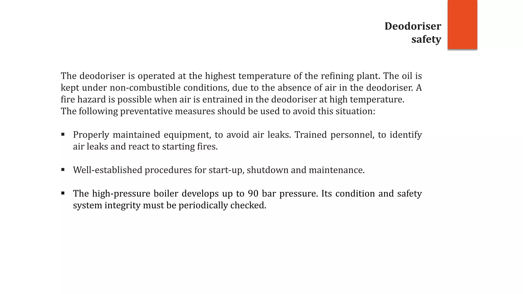 Deodoriser
safety
The deodoriser is operated at the highest temperature of the refining plant. The oil is
kept under non-combustible conditions, due to the absence of air in the deodoriser. A
fire hazard is possible when air is entrained in the deodoriser at high temperature.
The following preventative measures should be used to avoid this situation:
 Properly maintained equipment, to avoid air leaks. Trained personnel, to identify
air leaks and react to starting fires.
 Well-established procedures for start-up, shutdown and maintenance.
 The high-pressure boiler develops up to 90 bar pressure. Its condition and safety
system integrity must be periodically checked.
 