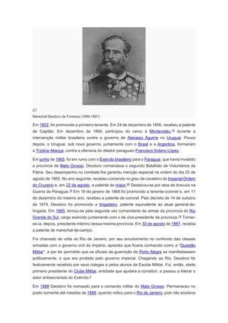 Marechal Deodoro da Fonseca (1889-1891)
Em 1852, foi promovido a primeiro-tenente. Em 24 de dezembro de 1856, recebeu a patente
de Capitão. Em dezembro de 1864, participou do cerco à Montevidéu,19
durante a
intervenção militar brasileira contra o governo de Atanasio Aguirre no Uruguai. Pouco
depois, o Uruguai, sob novo governo, juntamente com o Brasil e a Argentina, formariam
a Tríplice Aliança, contra a ofensiva do ditador paraguaio Francisco Solano López.
Em junho de 1865, foi em rumo com o Exército brasileiro para o Paraguai, que havia invadido
a província de Mato Grosso. Deodoro comandava o segundo Batalhão de Voluntários da
Pátria. Seu desempenho no combate lhe garantiu menção especial na ordem do dia 25 de
agosto de 1865. No ano seguinte, recebeu comenda no grau de cavaleiro da Imperial Ordem
do Cruzeiro e, em 22 de agosto, a patente de major.20 Destacou-se por atos de bravura na
Guerra do Paraguai.19 Em 18 de janeiro de 1868 foi promovido a tenente-coronel e, em 11
de dezembro do mesmo ano, recebeu a patente de coronel. Pelo decreto de 14 de outubro
de 1874, Deodoro foi promovido a brigadeiro, patente equivalente ao atual general-de-
brigada. Em 1885, tornou-se pela segunda vez comandante de armas da província do Rio
Grande do Sul, cargo exercido juntamente com o de vice-presidente da província.19
Tornar-
se-ia, depois, presidente interino dessa mesma província. Em 30 de agosto de 1887, recebia
a patente de marechal-de-campo.
Foi chamado de volta ao Rio de Janeiro, por seu envolvimento no confronto das classes
armadas com o governo civil do Império, episódio que ficaria conhecido como a "Questão
Militar", e por ter permitido que os oficiais da guarnição de Porto Alegre se manifestassem
politicamente, o que era proibido pelo governo imperial. Chegando ao Rio, Deodoro foi
festivamente recebido por seus colegas e pelos alunos da Escola Militar. Foi, então, eleito
primeiro presidente do Clube Militar, entidade que ajudara a constituir, e passou a liderar o
setor antiescravista do Exército.2
Em 1888 Deodoro foi nomeado para o comando militar do Mato Grosso. Permaneceu no
posto somente até meados de 1889, quando voltou para o Rio de Janeiro, pois não aceitava
 