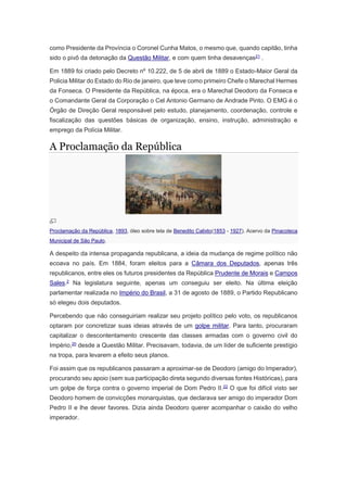 como Presidente da Província o Coronel Cunha Matos, o mesmo que, quando capitão, tinha
sido o pivô da detonação da Questão Militar, e com quem tinha desavenças21
.
Em 1889 foi criado pelo Decreto nº 10.222, de 5 de abril de 1889 o Estado-Maior Geral da
Policia Militar do Estado do Rio de janeiro, que teve como primeiro Chefe o Marechal Hermes
da Fonseca. O Presidente da República, na época, era o Marechal Deodoro da Fonseca e
o Comandante Geral da Corporação o Cel Antonio Germano de Andrade Pinto. O EMG é o
Órgão de Direção Geral responsável pelo estudo, planejamento, coordenação, controle e
fiscalização das questões básicas de organização, ensino, instrução, administração e
emprego da Polícia Militar.
A Proclamação da República
Proclamação da República, 1893, óleo sobre tela de Benedito Calixto(1853 - 1927). Acervo da Pinacoteca
Municipal de São Paulo.
A despeito da intensa propaganda republicana, a ideia da mudança de regime político não
ecoava no país. Em 1884, foram eleitos para a Câmara dos Deputados, apenas três
republicanos, entre eles os futuros presidentes da República Prudente de Morais e Campos
Sales.2
Na legislatura seguinte, apenas um conseguiu ser eleito. Na última eleição
parlamentar realizada no Império do Brasil, a 31 de agosto de 1889, o Partido Republicano
só elegeu dois deputados.
Percebendo que não conseguiriam realizar seu projeto político pelo voto, os republicanos
optaram por concretizar suas ideias através de um golpe militar. Para tanto, procuraram
capitalizar o descontentamento crescente das classes armadas com o governo civil do
Império,20
desde a Questão Militar. Precisavam, todavia, de um líder de suficiente prestígio
na tropa, para levarem a efeito seus planos.
Foi assim que os republicanos passaram a aproximar-se de Deodoro (amigo do Imperador),
procurando seu apoio (sem sua participação direta segundo diversas fontes Históricas), para
um golpe de força contra o governo imperial de Dom Pedro II.22
O que foi difícil visto ser
Deodoro homem de convicções monarquistas, que declarava ser amigo do imperador Dom
Pedro II e lhe dever favores. Dizia ainda Deodoro querer acompanhar o caixão do velho
imperador.
 