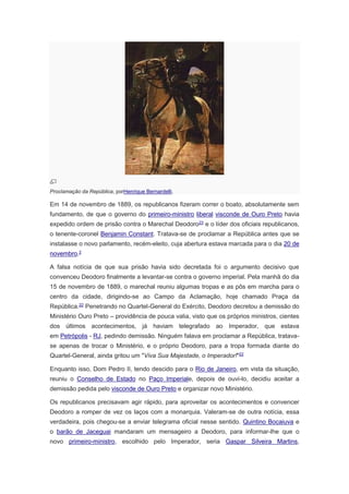 Proclamação da República, porHenrique Bernardelli.
Em 14 de novembro de 1889, os republicanos fizeram correr o boato, absolutamente sem
fundamento, de que o governo do primeiro-ministro liberal visconde de Ouro Preto havia
expedido ordem de prisão contra o Marechal Deodoro23
e o líder dos oficiais republicanos,
o tenente-coronel Benjamin Constant. Tratava-se de proclamar a República antes que se
instalasse o novo parlamento, recém-eleito, cuja abertura estava marcada para o dia 20 de
novembro.2
A falsa notícia de que sua prisão havia sido decretada foi o argumento decisivo que
convenceu Deodoro finalmente a levantar-se contra o governo imperial. Pela manhã do dia
15 de novembro de 1889, o marechal reuniu algumas tropas e as pôs em marcha para o
centro da cidade, dirigindo-se ao Campo da Aclamação, hoje chamado Praça da
República.22 Penetrando no Quartel-General do Exército, Deodoro decretou a demissão do
Ministério Ouro Preto – providência de pouca valia, visto que os próprios ministros, cientes
dos últimos acontecimentos, já haviam telegrafado ao Imperador, que estava
em Petrópolis - RJ, pedindo demissão. Ninguém falava em proclamar a República, tratava-
se apenas de trocar o Ministério, e o próprio Deodoro, para a tropa formada diante do
Quartel-General, ainda gritou um "Viva Sua Majestade, o Imperador!"22
Enquanto isso, Dom Pedro II, tendo descido para o Rio de Janeiro, em vista da situação,
reuniu o Conselho de Estado no Paço Imperiale, depois de ouvi-lo, decidiu aceitar a
demissão pedida pelo visconde de Ouro Preto e organizar novo Ministério.
Os republicanos precisavam agir rápido, para aproveitar os acontecimentos e convencer
Deodoro a romper de vez os laços com a monarquia. Valeram-se de outra notícia, essa
verdadeira, pois chegou-se a enviar telegrama oficial nesse sentido. Quintino Bocaiuva e
o barão de Jaceguai mandaram um mensageiro a Deodoro, para informar-lhe que o
novo primeiro-ministro, escolhido pelo Imperador, seria Gaspar Silveira Martins,
 