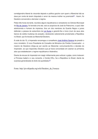 correligionário liberal do visconde deposto e político gaúcho com quem o Marechal não se
dava por conta de terem disputado o amor da mesma mulher na juventude22
. Assim, foi
Deodoro convencido a derrubar o regime.
Pelas três horas da tarde, reunidos alguns republicanos e vereadores na Câmara Municipal
do Rio de Janeiro, foi lavrada uma ata, sob os auspícios de José do Patrocínio, o qual, líder
abolicionista e homem de imprensa, fora um dos mentores da Guarda Negra e jurara
defender a pessoa da subscritora da Lei Áurea e garantir-lhe o trono (num de seus atos
típicos de súbita mudança de posição), declarando solenemente proclamada a República
no Brasil, que foi levada ao Marechal Deodoro.
À noite do dia 15, o Imperador encarregou o conselheiro José Antônio Saraiva de presidir o
novo ministério. O novo Presidente do Conselho de Ministros (do Partido Conservador - o
mesmo de Deodoro) dirigiu-se por escrito ao Marechal, comunicando-lhe a decisão do
Imperador, ao que respondeu Deodoro que já havia concordado em assinar os primeiros
atos que estabeleciam o regime republicano e federativo.
Diante da recusa do Imperador em reagir militarmente para sufocar o golpe, como instavam
a Princesa Isabel e o seu consorte, o Conde D'Eu, fez a República no Brasil, diante da
surpresa generalizada do êxito da quartelada.22
Fonte: http://pt.wikipedia.org/wiki/Deodoro_da_Fonseca
 