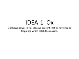 IDEA-1 Ox
Ox shows power in this idea we present that ox have strong
                  IDEA-1
           fragrance which catch the masses.
 