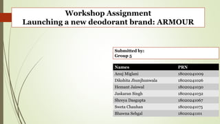 Workshop Assignment
Launching a new deodorant brand: ARMOUR
Submitted by:
Group 5
Names PRN
Anuj Miglani 18020241009
Dikshita Jhunjhunwala 18020241026
Hemant Jaiswal 18020241030
Jaskaran Singh 18020241032
Shreya Dasgupta 18020241067
Sweta Chauhan 18020241075
Bhawna Sehgal 18020241101
 