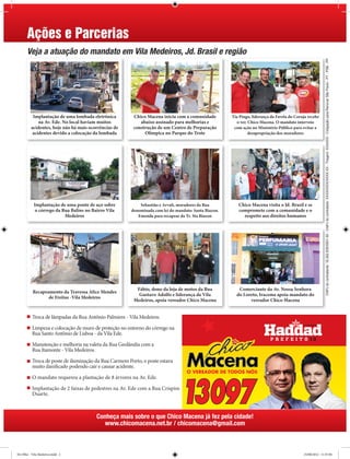 Ações e Parcerias
      Veja a atuação do mandato em Vila Medeiros, Jd. Brasil e região




                                                                                                                                                          CNPJ do contratante: 16.262.835/0001-50 - CNPJ do contratado: XXXXXXXX/XXXX-XX - Tiragem: XXXXXX - Coligação para Renovar São Paulo - PT - PSB - PP
          Implantação de uma lombada eletrônica         Chico Macena inicia com a comunidade          Tia Pingo, liderança da Favela do Coruja recebe
             na Av. Ede. No local haviam muitos            abaixo assinado para melhorias e             o ver. Chico Macena. O mandato interveio
         acidentes, hoje não há mais ocorrências de     construção de um Centro de Preparação          com ação no Ministério Público para evitar a
          acidentes devido a colocação da lombada            Olímpica no Parque do Trote                       desapropriação dos moradores




           Implantação de uma ponte de aço sobre           Sebastião e Arvali, moradores da Rua          Chico Macena visita o Jd. Brasil e se
            o córrego da Rua Balins no Bairro Vila     denominada com lei do mandato: Santa Biazon.      compromete com a comunidade e o
                          Medeiros                        Emenda para recapear da Tv. Sta Biazon           respeito aos direitos humanos




                                                         Fábio, dono da loja de motos da Rua             Comerciante da Av. Nossa Senhora
          Recapeamento da Travessa Alice Mendes
                                                          Gustavo Adolfo e liderança da Vila            do Loreto, Iracema apoia mandato do
                 de Freitas -Vila Medeiros
                                                        Medeiros, apoia vereador Chico Macena                 vereador Chico Macena


          Troca de lâmpadas da Rua Antônio Palmiere - Vila Medeiros.

          Limpeza e colocação de muro de proteção no entorno do córrego na
          Rua Santo Antônio de Lisboa - da Vila Ede.

          Manutenção e melhoria na valeta da Rua Geolândia com a
          Rua Itamonte - Vila Medeiros.

          Troca de poste de iluminação da Rua Carmem Porto, o poste estava
          muito danificado podendo cair e causar acidente.

          O mandato requereu a plantação de 8 árvores na Av. Ede.

          Implantação de 2 faixas de pedestres na Av. Ede com a Rua Crispim
          Duarte.



                                         Conheça mais sobre o que Chico Macena já fez pela cidade!
                                            www.chicomacena.net.br / chicomacena@gmail.com



De Olho - Vila Medeiros.indd 2                                                                                                              25/08/2012 11:57:04
 