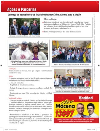 Ações e Parcerias
      Conheça os apoiadores e as lutas do vereador Chico Macena para a região




                                                                                                                                                                  CNPJ do contratante: 16.262.835/0001-50 - CNPJ do contratado: XXXXXXXX/XXXX-XX - Tiragem: XXXXXX - Coligação para Renovar São Paulo - PT - PSB - PP
                                                               Meio ambiente:
                                                               Luta pela criação de um cinturão verde e um Parque Linear
                                                               as margens da Represa Billings, do Espaço Verde Mar Paulista
                                                               até o Jardim Apurá. O Mandato também apoia a luta pela
                                                               construção de uma ciclovia no local
                                                               Lutar pela regularização das áreas de mananciais

         Lideranças comunitárias: Dimas, Luiz e João Pereira




             O Mandato luta, junto com as lideranças Betão e Maria
              da Paz, para trazer projetos sociais para os jovens e
              adolescentes da comunidade do Abacateiro e região                Chico Macena em visita a comunidade do Abacateiro

         Habitação
         Trazer projetos de moradia, visto que a região é completamente
         carente nessa área.

         Saúde
         O mandato acompanha a luta na área da saúde para que haja uma
         mudança no conceito do que é a saúde pública.
         O mandato reivindica:
         - A agilidade do atendimento médico;
                                                                               Raimundo do Jd. Martini, Cláudia da Vila Clara, Betão do Jd. Niterói, Maria
         - Redução do tempo de espera para uma consulta e o resultado dos      da Paz do Jd. Domitila, ver. Chico Macena, Zé Ivan do Jd. Domitila, Manoel
         exames;                                                               Menezes do Jd. São Luiz, Eduardo do Jd. Pedreira, Adriana do Jd. Domitila,
                                                                                Cícero do Jd. São Luiz, Edileuza do Abacateiro, Seu Guedes do Jd. Niterói
         - Implantação de mais UBSs na região de Pedreira e Cidade
         Ademar.
         Mobilidade urbana
         - Existe um gargalo na região de Pedreira, na Estrada do Alvarenga.
         O mandato defende a proposta de duplicação da mesma para
         desafogar o trânsito na região e o acesso para o ABC. Também
         defende a construção de um viaduto no trevo da Av. Nossa Senhora
         do Sabará com a Av. Interlagos para melhorar o acesso para Santo
         Amaro e a região central.

         - Manifestação na estrada do M’ Boi Mirim. A população não
         aguenta passar mais de três horas por dia no trânsito. Chico Macena
         participou da elaboração do Plano de Governo do Haddad, que
                                                                                   Conheça mais sobre o que Chico Macena já fez pela cidade!
         prevê projetos para solucionar os problemas de trânsito, transporte
                                                                                      www.chicomacena.net.br / chicomacena@gmail.com
         e mobilidade na região.


De Olho - Zona Sul V2.indd 2                                                                                                                       27/08/2012 17:21:40
 