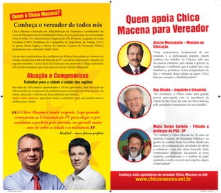 Macen                      a?
      Quem é Chico
        Conheça o vereador de todos nós
                                                                                         Quem apoia Chico
      Chico Macena é formado em Administração de Empresas e coordenador do
      curso de Planejamento da Mobilidade Urbana de pós-graduação da Universidade       Macena para Vereador
      Nove de Julho. Foi Administrador Regional de Vila Prudente, na gestão de Luiza
      Erundina (1989). Presidente da Companhia de Engenharia de Tráfego (CET)                                Aloizio Mercadante – Ministro da
      na gestão Marta Suplicy e diretor do Instituto Cajamar de Formação Política,                           Educação
      juntamente com o educador Paulo Freire.
                                                                                                             “Uma característica fundamental do seu
      Foi um dos coordenadores da candidatura de Aloizio Mercadante ao Governo do                            mandato é a participação popular. Quem
      Estado. Atualmente é líder da Bancada do PT na Câmara Municipal e vereador no                          conhece seu trabalho na Câmara, sabe que
      segundo mandato. É autor da lei das Ciclovias e do projeto do Código Ambiental.                        ele precisa continuar para ajudar a aprovar as
      Foi um dos vereadores que mais aprovou leis na Câmara Municipal.                                       mudanças e melhorias que a cidade terá com
                                                                                                             Haddad na prefeitura. Como companheiro de
                                                                                                             luta e morador desta cidade eu quero Chico
                            Atuação e Compromisso                                                            Macena vereador e Haddad prefeito”.
                          Trabalhar para a cidade e cuidar das regiões
      São mais de 100 projetos apresentados e 30 leis aprovadas, além das mais de
      100 emendas ao orçamento da prefeitura para realização de obras na área da                             Ruy Ohtake – Arquiteto e Urbanista
      saúde, educação e reforma de áreas públicas nos bairros.                                               “Eu reconheço o Chico como uma grande
      Agora Chico Macena quer fazer mais e contribuir para um projeto novo e                                 pessoa preocupada com os moradores da
      melhor para cidade.                                                                                    cidade de São Paulo. Eu voto no Chico Macena
                                                                                                             pela seriedade e humanismo do seu trabalho”.

           O Chico Macena é muito exigente. Logo quando
          começaram as Caravanas do PT para eleger o pré-
         candidato a prefeito pelo partido, eu aprendi muito
                com ele sobre a cidade e a militância                                                        Mario Sergio Cortella – Filósofo e
                                                                                                             professor da PUC- SP
                                                 Haddad – nosso futuro prefeito                              “Eu conheci o Chico Macena há 20 anos no
                                                                                                             Instituto Cajamar de Formação Política e na
                                                                                                             gestão da prefeita Luiza Erundina, desde esta
                                                                                                             época, ele permanece nas atividades de elevar
                                                                                                             a cidadania e isso nos deixa honrado. Hoje
                                                                                                             continuamos militando, discutindo, às vezes
                                                                                                             também, confrontando, e o melhor de tudo,
                                                                                                             ajudando o outro a crescer com respeito, alegria
                                                                                                             e fraternidade”.


                                                                                        Conheça mais apoiadores do vereador Chico Macena no site
                                                                                                  www.chicomacena.net.br
De olho Geral V2.indd 2                                                                                                                              25/08/2012 10:52:45
 