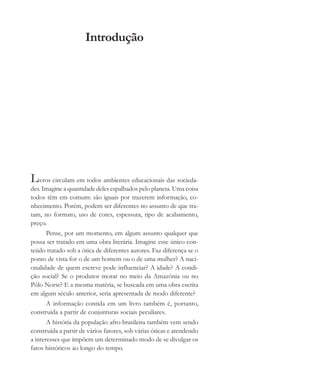 Introdução
Livros circulam em todos ambientes educacionais das socieda-
des. Imagine a quantidade deles espalhados pelo planeta. Uma coisa
todos têm em comum: são iguais por trazerem informação, co-
nhecimento. Porém, podem ser diferentes no assunto de que tra-
tam, no formato, uso de cores, espessura, tipo de acabamento,
preço.
Pense, por um momento, em algum assunto qualquer que
possa ser tratado em uma obra literária. Imagine esse único con-
teúdo tratado sob a ótica de diferentes autores. Faz diferença se o
ponto de vista for o de um homem ou o de uma mulher? A naci-
onalidade de quem escreve pode influenciar? A idade? A condi-
ção social? Se o produtor morar no meio da Amazônia ou no
Pólo Norte? E a mesma matéria, se buscada em uma obra escrita
em algum século anterior, seria apresentada de modo diferente?
A informação contida em um livro também é, portanto,
construída a partir de conjunturas sociais peculiares.
A história da população afro-brasileira também vem sendo
construída a partir de vários fatores, sob várias óticas e atendendo
a interesses que impõem um determinado modo de se divulgar os
fatos históricos ao longo do tempo.
cultura 23 maio 06.pmd 23/5/2006, 18:189
 