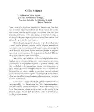 De olho na Cultura 99
Gesto ritmado
O capoeirista não é aquele
que sabe movimentar o corpo,
é aquele que sabe movimentar a alma
Mestre Pastinha.
Após a descrição de alguns movimentos da capoeira, faça algu-
mas tentativas. Experimente fazer um desses movimentos. Seria
interessante convidar algum grupo de capoeira para fazer essa
interação, colocando todos para dançar e complementando as
informações. Importa aqui movimentar o corpo buscando a cons-
ciência dos gestos e dos movimentos.
De modo geral, gingar é balançar o corpo de um lado para
o outro, rodear, remexer, desviar, oscilar, enganar. Observe os
movimentos das pessoas numa roda de capoeira e em uma parti-
da de futebol. Você nota alguma semelhança entre a ginga na
capoeira e os movimentos dos jogadores no futebol? Discuta
um pouco sobre isso com seus colegas.
Na cultura afro-brasileira, oralidade-corporalidade-musi-
calidade não se separam. A fala ou o canto imprimem um ritmo
que se traduz na linguagem dos gestos. A guisa de exemplo, cita-
mos a embolada — forma poética e musical organizada em com-
passo binário, podendo ser improvisada ou não — cuja melodia
declamatória, em valores rápidos e intervalos curtos, é utilizada
pelos solistas como refrão corporal ou dialogado. É possível iden-
tificar a embolada em manifestações culturais como o coco e os
desafios nordestinos.
Leia o texto a seguir, de Thaíde, grande representante do
movimento Hip Hop, da cidade de São Paulo. Participações espe-
ciais: Chico César (cantor maranhense) e Nelson Triunfo ( educa-
dor e dançarino de música negra nascido em Pernambuco). Se
possível, ouça a música para perceber e sentir o desenrolar do
desafio, atrelado ao rap.
cultura 23 maio 06.pmd 23/5/2006, 18:1899
 