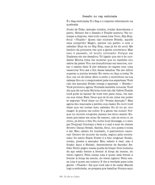 100 De olho na Cultura
Desafio no rap embolada
É o Rap embolada/ É o Rap e o repente rebentando na
quebrada
Duelo de Titãs, atenção irmãos, irmãs/ Acenderam o
pavio, Nelson fez o desafio e Thaíde aceitou/ Vai co-
meçar a disputa, vale tudo nessa luta/ Coco, Hip Hop,
Soul/ <Thaíde> Quem não conhece Nelsão, aquele
cara comprido/ Magro, parece um palito, e com o
cabelão/ Hoje tá no Hip Hop, mas já foi do soul/ Me
lembro da primeira vez que a gente conversou/ Mas
isso é passado, tô muito invocado/ Porque em
Diadema ele me desafiou/ Tô ligado que ele é do nor-
deste/ Minha rima vai mostrar que eu também sou
cabra da peste/ Vou me transformar em tesoura, cor-
tar o cabelo dele/ E pôr debaixo do tapete com uma
vassoura/ Vou até o fim dessa batalha/ Vai ser difícil
superar a minha levada/ No verso eu faço a treta/ Te
dou um nó de letra/ Abro e enfio o microfone na tua
cabeça/ Sou eu o responsável pela tua esperteza/ Você
não me assusta/ Então cresça e apareça/ < Nelsão>
Você provocou agora/ Vontade também consola/ Você
diz que dá na bola/ Na bola você não dá/ Cabra Thaíde
você pode se lascar/ Se você vier para cima, vai cair
na sua rima/ Nem Deus que tá lá em cima vai poder
te segurar/ Você disse no CD “Preste Atenção”/ Mas
agora deu mancada e perdeu sua razão/ Eu ouvi você
dizer que vai cortar meu cabelão/ Eu tô no ar, vou
reagir/ A poeira vai subir/ E a gente vai sumir/ Por-
que no mundo ninguém jamais me tirou assim/ Ho-
mem pra bater em mim/ Se nasceu, não se criou e, se
criou, já levou o fim/ Eu curto Luiz Gonzaga, e o meu
pai Tropical/ Conheço o bem e o mal e som do James
Brown/ Danço Break, Samba, Soul, sou poeta e coisa
e tal/ Meu cabelo foi tombado, é patrimônio nacio-
nal/ Dentro do mundo da moda, seguiu pela contra-
mão/ Do estilo Black Power é a foto original/ Então,
irmão, preste a atenção/ Meu cabelo é real, não é
ficção/ Aqui é Nelsão, descendente de Sansão/ Re-
frão/ Bicho pegou nessa queda de braço/ Dois homens
de aço estão frente a frente/ A força da mente, do
verso ligeiro/ Feliz nessa luta é quem está frente a
frente/ A força da mente, do verso ligeiro/ Feliz nes-
sa luta é quem sai inteiro/ E diz a verdade para toda
gente/ <Thaíde> Sei que você não é de nada/ Mande
logo a embolada, se prepara pra batalha/ Porque aqui
cultura 23 maio 06.pmd 23/5/2006, 18:18100
 
