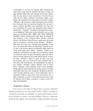 De olho na Cultura 101
é escorpião, é um tiro de canhão/ Não respeita sol-
dado raso, nem mesmo capitão/ Te jogo no chão, se
liga, Nelsão/ Não leva uma comigo só porque é gran-
dão/ O meu facão é meu microfone e tô com ele na
mão/ Te dou lápis, caderno, borracha, régua, com-
passo/ Sua matrícula eu faço para te ensinar a lição/
<Nelsão> Me ensinar a lição? Sai dessa, meu irmão!/
Sou formado/ Sou um grande cidadão/ Eu sei que é
certo, errado/ Também sou escorpião/ Eu não vou
lhe maltratar/ Só quero lhe preparar para fazer o
vestibular/ <Thaíde> Conheço muita gente/ A maio-
ria inteligente/ Veja bem nesse exemplo que eu não
estou só/ Conheço RZO, DMN, XIS, GOG, ZÁFRICA
BRASIL/ Todos componentes Hip Hop do Brasil/ E
não acabou, e tal; conheço Nino Brown/ Charlie
Brown, Zé Brown, Paulo Brown, nada mau/ Se ainda
não te convenci, conheço mano Brown/ <Nelsão>
Não vem que não tem, conheço eles também/ E até
dou um toque/ São todos do Hip Hop/ Você diz que é
B. Boy, mas minha dança lhe destrói/ Sinto pena de
você, mas nada posso fazer/ <Thaíde> Então a se-
qüência, movimento em ação/ Vou te detonar agora
no break de chão/ Do giro de cabeça, passo pro moi-
nho de vento/ Aprendi lá na São Bento parar no giro
de mão/ <Nelsão> Parar no giro de mão, isso não
me assusta não/ sou forte que nem tornado/ Vou e
dou pião/ Me transformo em tempestade/ Te jogo lá
pro sertão/ <Thaíde> Valeu, Nelsão, você é muito
bom/ <Nelsão> Falô Thaíde, você é bom também/
Então agora vamos apertar as mãos/ porque no Rap
embolada não tem pra ninguém/ Ninguém perdeu,
todo mundo ganhou/ pois o povo aprendeu com o
cantador/ Veja aí, meu povo, vem do mesmo ovo/ o
Rap, o repente, o neto e o avô/ Veja aí meu povo, vem
do mesmo ovo/ O Rap, o repente, o neto e o avô/ É o
Rap embolaaaada...
Ampliando saberes
Esse texto é um misto de Rap (ritmo e poesia) e Repente
(qualquer improviso ou verso improvisado). Ambas as formas se
constróem com base na oralidade, no canto improvisado em for-
ma de desafio, no ritmo e na corporalidade. Observe a expressão
corporal dos rappers, dos repentistas e improvisadores, em geral.
cultura 23 maio 06.pmd 23/5/2006, 18:18101
 