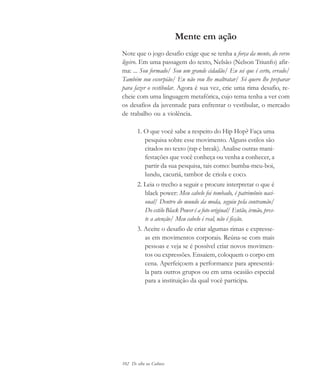 102 De olho na Cultura
Mente em ação
Note que o jogo desafio exige que se tenha a força da mente, do verso
ligeiro. Em uma passagem do texto, Nelsão (Nelson Triunfo) afir-
ma: ... Sou formado/ Sou um grande cidadão/ Eu sei que é certo, errado/
Também sou escorpião/ Eu não vou lhe maltratar/ Só quero lhe preparar
para fazer o vestibular. Agora é sua vez, crie uma rima desafio, re-
cheie com uma linguagem metafórica, cujo tema tenha a ver com
os desafios da juventude para enfrentar o vestibular, o mercado
de trabalho ou a violência.
1. O que você sabe a respeito do Hip Hop? Faça uma
pesquisa sobre esse movimento. Alguns estilos são
citados no texto (rap e break). Analise outras mani-
festações que você conheça ou venha a conhecer, a
partir da sua pesquisa, tais como: bumba-meu-boi,
lundu, cacuriá, tambor de criola e coco.
2. Leia o trecho a seguir e procure interpretar o que é
black power: Meu cabelo foi tombado, é patrimônio naci-
onal/ Dentro do mundo da moda, seguiu pela contramão/
Do estilo Black Power é a foto original/ Então, irmão, pres-
te a atenção/ Meu cabelo é real, não é ficção.
3. Aceite o desafio de criar algumas rimas e expresse-
as em movimentos corporais. Reúna-se com mais
pessoas e veja se é possível criar novos movimen-
tos ou expressões. Ensaiem, coloquem o corpo em
cena. Aperfeiçoem a performance para apresentá-
la para outros grupos ou em uma ocasião especial
para a instituição da qual você participa.
cultura 23 maio 06.pmd 23/5/2006, 18:18102
 