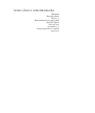 De olho na Cultura 103
NOSSA LÍNGUA AFRO-BRASILEIRA
Okitalandê
Kuá mabu kibuko
Siá itó (…)
Mukí okitalandê azan unguí zukalá
Guerreiro Esperto
Você tem sorte
Eu também (…)
A força do guerreiro é o segredo
(Lepê Correia)
cultura 23 maio 06.pmd 23/5/2006, 18:18103
 