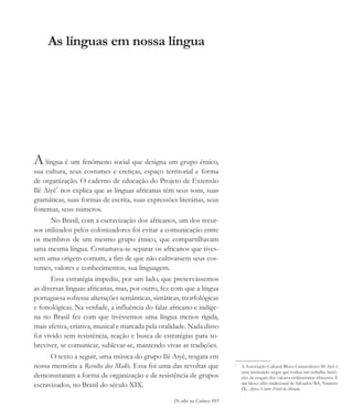 De olho na Cultura 105
As línguas em nossa língua
Alíngua é um fenômeno social que designa um grupo étnico,
sua cultura, seus costumes e crenças, espaço territorial e forma
de organização. O caderno de educação do Projeto de Extensão
Ilê Aiyê1
nos explica que as línguas africanas têm seus sons, suas
gramáticas, suas formas de escrita, suas expressões literárias, seus
fonemas, seus números.
No Brasil, com a escravização dos africanos, um dos recur-
sos utilizados pelos colonizadores foi evitar a comunicação entre
os membros de um mesmo grupo étnico, que compartilhavam
uma mesma língua. Costumava-se separar os africanos que tives-
sem uma origem comum, a fim de que não cultivassem seus cos-
tumes, valores e conhecimentos, sua linguagem.
Essa estratégia impediu, por um lado, que preservássemos
as diversas línguas africanas, mas, por outro, fez com que a língua
portuguesa sofresse alterações semânticas, sintáticas, morfológicas
e fonológicas. Na verdade, a influência do falar africano e indíge-
na no Brasil fez com que tivéssemos uma língua menos rígida,
mais afetiva, criativa, musical e marcada pela oralidade. Nada disso
foi vivido sem resistência, reação e busca de estratégias para so-
breviver, se comunicar, sublevar-se, mantendo vivas as tradições.
O texto a seguir, uma música do grupo Ilê Aiyê, resgata em
nossa memória a Revolta dos Malês. Essa foi uma das revoltas que
demonstraram a forma de organização e de resistência de grupos
escravizados, no Brasil do século XIX.
1
A Associação Cultural Bloco Carnavalesco Ilê Aiyê é
uma instituição negra que realiza um trabalho histó-
rico de resgate dos valores civilizatórios africanos. É
um bloco afro tradicional de Salvador/BA, Número
IX, África Ventre Fértil do Mundo,
cultura 23 maio 06.pmd 23/5/2006, 18:18105
 