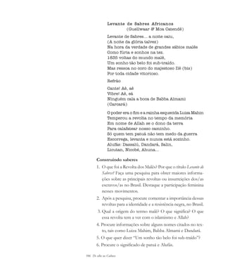 106 De olho na Cultura
Levante de Sabres Africanos
(Guellwaar & Moa Catendê)
Levante de Sabres... a noite caiu,
(A noite da glória talvez)
Na hora da verdade de grandes sábios malês
Como fúria e sonhos na tez.
1835 voltas do mundo malê,
Um sonho tão belo foi sub-traído.
Mas ressoa no coro do majestoso Ilê (bis)
Por toda cidade vitorioso.
Refrão
Cante! Aê, aê
Vibre! Aê, eá
Ninguém cala a boca de Babba Almami
(Carcará)
O poder era o fim e a rainha esquecida Luiza Mahin
Temperou a revolta no tempo da memória
Em nome de Allah se o dono da terra
Para calafatear nosso caminho.
Só quem tem patuá não tem medo da guerra
Escorrega, levanta e nunca está sozinho.
Alufás: Dassalú, Dandará, Salin,
Licutan, Nicobé, Ahuna...
Construindo saberes
1. O que foi a Revolta dos Malês? Por que o título Levante de
Sabres? Faça uma pesquisa para obter maiores informa-
ções sobre as principais revoltas ou insurreições dos/as
escravos/as no Brasil. Destaque a participação feminina
nesses movimentos.
2. Após a pesquisa, procure comentar a importância dessas
revoltas para a identidade e a resistência negra, no Brasil.
3. Qual a origem do termo malê? O que significa? O que
essa revolta tem a ver com o islamismo e Allah?
4. Procure informações sobre alguns nomes citados no tex-
to, tais como Luiza Mahim, Babba Almami e Dandará.
5. O que quer dizer “Um sonho tão belo foi sub-traído”?
6. Procure o significado de patuá e Alufás.
cultura 23 maio 06.pmd 23/5/2006, 18:18106
 