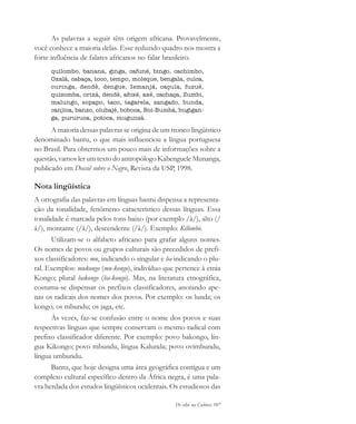 De olho na Cultura 107
As palavras a seguir têm origem africana. Provavelmente,
você conhece a maioria delas. Esse reduzido quadro nos mostra a
forte influência de falares africanos no falar brasileiro.
quilombo, banana, ginga, cafuné, bingo, cachimbo,
Oxalá, cabaça, toco, tempo, moleque, bengala, cuíca,
curinga, dendê, dengue, Iemanjá, caçula, fuzuê,
quizomba, orixá, dendê, afoxé, axé, cachaça, Zumbi,
malungo, sopapo, taco, tagarela, zangado, bunda,
canjica, banzo, olubajé, boboca, Boi-Bumbá, bugigan-
ga, pururuca, potoca, mugunzá.
A maioria dessas palavras se origina de um tronco lingüístico
denominado bantu, o que mais influenciou a língua portuguesa
no Brasil. Para obtermos um pouco mais de informações sobre a
questão, vamos ler um texto do antropólogo Kabenguele Munanga,
publicado em Dossiê sobre o Negro, Revista da USP, 1998.
Nota lingüística
A ortografia das palavras em línguas bantu dispensa a representa-
ção da tonalidade, fenômeno característico dessas línguas. Essa
tonalidade é marcada pelos tons baixo (por exemplo /à/), alto (/
á/), montante (/ã/), descendente (/â/). Exemplo: Kílómbò.
Utilizam-se o alfabeto africano para grafar alguns nomes.
Os nomes de povos ou grupos culturais são precedidos de prefi-
xos classificadores: mu, indicando o singular e ba indicando o plu-
ral. Exemplos: mukongo (mu-kongo), indivíduo que pertence à etnia
Kongo; plural bakongo (ba-kongo). Mas, na literatura etnográfica,
costuma-se dispensar os prefixos classificadores, anotando ape-
nas os radicais dos nomes dos povos. Por exemplo: os lunda; os
kongo; os mbundu; os jaga, etc.
Às vezes, faz-se confusão entre o nome dos povos e suas
respectivas línguas que sempre conservam o mesmo radical com
prefixo classificador diferente. Por exemplo: povo bakongo, lín-
gua Kikongo; povo mbundu, língua Kalunda; povo ovimbundu,
língua umbundu.
Bantu, que hoje designa uma área geográfica contígua e um
complexo cultural específico dentro da África negra, é uma pala-
vra herdada dos estudos lingüísticos ocidentais. Os estudiosos das
cultura 23 maio 06.pmd 23/5/2006, 18:18107
 