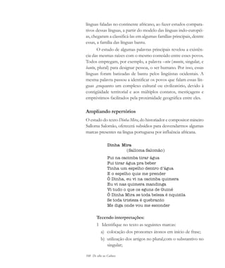 108 De olho na Cultura
línguas faladas no continente africano, ao fazer estudos compara-
tivos dessas línguas, a partir do modelo das línguas indo-européi-
as, chegaram a classificá-las em algumas famílias principais, dentre
essas, a família das línguas bantu.
O estudo de algumas palavras principais revelou a existên-
cia das mesmas raízes com o mesmo conteúdo entre esses povos.
Todos empregam, por exemplo, a palavra –ntu (muntu, singular, e
bantu, plural) para designar pessoa, o ser humano. Por isso, essas
línguas foram batizadas de bantu pelos lingüistas ocidentais. A
mesma palavra passou a identificar os povos que falam essas lín-
guas ,enquanto um complexo cultural ou civilizatório, devido à
contigüidade territorial e aos múltiplos contatos, mestiçagens e
empréstimos facilitados pela proximidade geográfica entre eles.
Ampliando repertórios
O estudo do texto Dinha Mira, do historiador e compositor mineiro
Salloma Salomão, oferecerá subsídios para desvendarmos algumas
marcas presentes na língua portuguesa por influência africana.
Dinha Mira
(Salloma Salomão)
Fui na cacimba tirar água
Fui tirar água pra beber
Tinha um espelho dentro d’água
E o espelho quis me prender
Ô Dinha, eu vi na cacimba quimera
Eu vi nas quimera mandinga
Vi tudo o que os eguns de Guiné
Ô Dinha Mira se toda beleza é nquizila
Se toda tristeza é quebranto
Me diga onde vou me esconder
Tecendo interpretações:
1 Identifique no texto as seguintes marcas:
a) colocação dos pronomes átonos em início de frase;
b) utilização dos artigos no plural,com o substantivo no
singular;
cultura 23 maio 06.pmd 23/5/2006, 18:18108
 