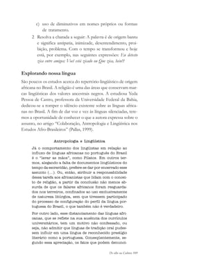 De olho na Cultura 109
c) uso de diminutivos em nomes próprios ou formas
de tratamento.
2 Resolva a charada a seguir: A palavra é de origem bantu
e significa antipatia, inimizade, desentendimento, proi-
bição, problema. Com o tempo se transformou e hoje
está, por exemplo, nas seguintes expressões: Eu detesto
zica entre amigos; Você está zicado ou Que zica, hein!?
Explorando nossa língua
São poucos os estudos acerca do repertório lingüístico de origem
africana no Brasil. A religião é uma das áreas que conservam mar-
cas lingüísticas dos valores ancestrais negros. A estudiosa Yeda
Pessoa de Castro, professora da Universidade Federal da Bahia,
dedicou-se a romper o silêncio existente sobre as línguas africa-
nas no Brasil. A fim de dar voz e vez às línguas silenciadas, tere-
mos a oportunidade de conhecer o que a autora expressa sobre o
assunto, no artigo “Colaboração, Antropologia e Lingüística nos
Estudos Afro-Brasileiros” (Pallas, 1999).
Antropologia e Lingüística
Já o comportamento dos lingüistas em relação ao
influxo de línguas africanas no português do Brasil
é o “lavar as mãos”, como Pilatos. Em outros ter-
mos, alegando a falta de documentos lingüísticos do
tempo da escravidão, prefere-se dar por encerrado esse
assunto (...). Ou, então, atribuir a responsabilidade
dessa tarefa aos africanistas que lidam com o concei-
to de religião, a partir da conclusão não menos ab-
surda de que os falares africanos foram resguarda-
dos nos terreiros, confinados ao uso exclusivamente
de natureza litúrgica, sem que tivessem participado
do processo de configuração do perfil da língua por-
tuguesa do Brasil, o que também não é verdadeiro.
Por outro lado, esse distanciamento das línguas afri-
canas, que se reflete na sua ausência dos currículos
universitários, tem um motivo não confessado, ou
seja, não admitir que línguas de tradição oral pudes-
sem influir em uma língua de reconhecido prestígio
literário como a portuguesa. Conseqüentemente, se-
gundo essa apreciação, os fatos que podem denunci-
cultura 23 maio 06.pmd 23/5/2006, 18:18109
 