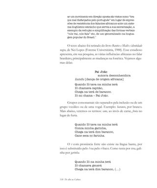 110 De olho na Cultura
ar um movimento em direção oposta são vistos como “tra-
ços mal disfarçados pelo português” em lugar de expres-
sões de resistência dos falantes africanos ante um siste-
ma lingüístico estranho que servia a sua escravização, a
exemplo da redução e simplificação das formas verbais
“nós vai, nós fala” etc, de uso generalizado na lingua-
gem popular do Brasil.’
O texto abaixo foi retirado do livro Bantos e Malês e identidade
negra, de Nei Lopes (Forense Universitária, 1988). Esse estudioso
apresenta, em sua pesquisa, as várias influências africanas no falar
brasileiro, principalmente as mudanças na fonética. Vejamos algu-
mas delas:
Pai João
autor/a desconhecido/a
Lundu [dança de origem africana]
Quando Iô tava na minha terá
Iô chamava capitão,
Chega na terá de baranco.
Iô mi chama – Pai João.
Grupos consonantais são separados pela inclusão ou de um
grupo vocálico ou de uma vogal. Exemplo: baranco, por branco.
Mais abaixo, veremos os termos: cane, ao invés de carne, fruta no
lugar de furta.
Quando Iô tava na minha terá
Comia minha garinha,
Chega na terá dim baranco,
Cane seca co farinha.
O r com pronúncia forte não existe na língua bantu, por
isso é substituído pelo l ou pelo r fraco. Como terra por tera, gali-
nha por garinha.
Quando Iô na minha terá
Iô chamava generá
Chega na terá dim baranco, (...)
cultura 23 maio 06.pmd 23/5/2006, 18:18110
 