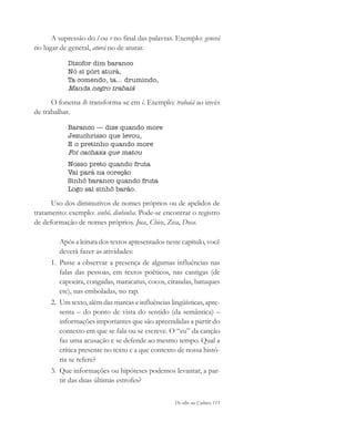De olho na Cultura 111
A supressão do l ou r no final das palavras. Exemplo: generá
no lugar de general, aturá no de aturar.
Dizofor dim baranco
Nó si póri aturá,
Ta comendo, ta... drumindo,
Manda negro trabaiá
O fonema lh transforma-se em i. Exemplo: trabaiá ao invés
de trabalhar.
Baranco — dize quando more
Jezuchrisso que levou,
E o pretinho quando more
Foi cachaxa que matou
Nosso preto quando fruta
Vai pará na coreção
Sinhô baranco quando fruta
Logo sai sinhô barão.
Uso dos diminutivos de nomes próprios ou de apelidos de
tratamento: exemplo: sinhô, dinhinha. Pode-se encontrar o registro
de deformação de nomes próprios. Joca, Chico, Zeca, Doca.
Após a leitura dos textos apresentados neste capítulo, você
deverá fazer as atividades:
1. Passe a observar a presença de algumas influências nas
falas das pessoas, em textos poéticos, nas cantigas (de
capoeira, congadas, maracatus, cocos, cirandas, batuques
etc), nas emboladas, no rap.
2. Um texto, além das marcas e influências lingüísticas, apre-
senta – do ponto de vista do sentido (da semântica) –
informações importantes que são apreendidas a partir do
contexto em que se fala ou se escreve. O “eu” da canção
faz uma acusação e se defende ao mesmo tempo. Qual a
crítica presente no texto e a que contexto de nossa histó-
ria se refere?
3. Que informações ou hipóteses podemos levantar, a par-
tir das duas últimas estrofes?
cultura 23 maio 06.pmd 23/5/2006, 18:18111
 