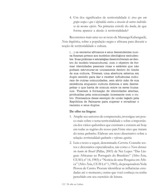 112 De olho na Cultura
4. Um dos significados de territorialidade é: área que um
grupo ocupa e que é defendida contra a invasão de outros indivídu-
os da mesma espécie. Na primeira estrofe do lundu, de que
forma aparece a alusão à territorialidade?
Recorremos mais uma vez ao texto de Munanga Kabenguelê,
Nota lingüística, sobre a população negra e africana para discutir a
noção de territorialidade e cultura.
(...) os escravos africanos e seus descendentes nun-
ca ficaram presos aos modelos ideológicos excluden-
tes. Suas práticas e estratégias desenvolveram-se den-
tro do modelo transcultural, com o objetivo de for-
mar identidades pessoais ricas e estáveis que não
podiam estruturar-se unicamente dentro do limite
de sua cultura. Tiveram uma abertura externa em
duplo sentido para dar e receber influências cultu-
rais de outras comunidades, sem abrir mão de sua
existência enquanto cultura distinta e sem desres-
peitar o que havia de comum entre os seres huma-
nos. Visavam à formação de identidades abertas,
produzidas pela comunicação incessante com o ou-
tro. Precisamos desse exemplo de união legado pela
República de Palmares para superar e erradicar o
racismo e seus duplos.
De olho na língua:
1. Amplie seu universo de compreensão, investigue um pou-
co mais sobre o tema territorialidade e sobre a importân-
cia dos vários quilombos que existiram e existem até hoje
em todas as regiões do nosso país.Visite sites que tratam
do tema quilombos. Elabore um texto dissertativo sobre a
relação territorialidade-quilombo e reforma agrária.
2. Leia o texto a seguir, denominado Carreira. Consulte tex-
tos e dicionários especializados, tais como o Novo dicioná-
rio banto do Brasil (Pallas, 2003) de Nei Lopes “Das Lín-
guas Africanas ao Português do Brasileiro” (Afro-Ásia,
CEAO, nº 14, 1983) e “Notícia de uma Pesquisa em Áfri-
ca” (Afro-Ásia, CEAO, nº 1, 1965), da pesquisadora Yeda
Pessoa de Castro. Procure identificar as influências estu-
dadas até o momento, outras que você conheça ou tenha
percebido em seu exercício de leitura.
cultura 23 maio 06.pmd 23/5/2006, 18:18112
 