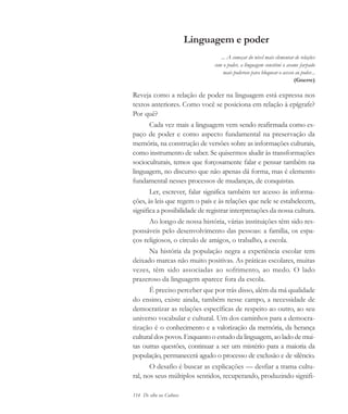 114 De olho na Cultura
Linguagem e poder
... A começar do nível mais elementar de relações
com o poder, a linguagem constitui o arame farpado
mais poderoso para bloquear o acesso ao poder...
(Gnerre)
Reveja como a relação de poder na linguagem está expressa nos
textos anteriores. Como você se posiciona em relação à epígrafe?
Por quê?
Cada vez mais a linguagem vem sendo reafirmada como es-
paço de poder e como aspecto fundamental na preservação da
memória, na construção de versões sobre as informações culturais,
como instrumento de saber. Se quisermos aludir às transformações
socioculturais, temos que forçosamente falar e pensar também na
linguagem, no discurso que não apenas dá forma, mas é elemento
fundamental nesses processos de mudanças, de conquistas.
Ler, escrever, falar significa também ter acesso às informa-
ções, às leis que regem o país e às relações que nele se estabelecem,
significa a possibilidade de registrar interpretações da nossa cultura.
Ao longo de nossa história, várias instituições têm sido res-
ponsáveis pelo desenvolvimento das pessoas: a família, os espa-
ços religiosos, o círculo de amigos, o trabalho, a escola.
Na história da população negra a experiência escolar tem
deixado marcas não muito positivas. As práticas escolares, muitas
vezes, têm sido associadas ao sofrimento, ao medo. O lado
prazeroso da linguagem aparece fora da escola.
É preciso perceber que por trás disso, além da má qualidade
do ensino, existe ainda, também nesse campo, a necessidade de
democratizar as relações específicas de respeito ao outro, ao seu
universo vocabular e cultural. Um dos caminhos para a democra-
tização é o conhecimento e a valorização da memória, da herança
cultural dos povos. Enquanto o estudo da linguagem, ao lado de mui-
tas outras questões, continuar a ser um mistério para a maioria da
população, permanecerá agudo o processo de exclusão e de silêncio.
O desafio é buscar as explicações — desfiar a trama cultu-
ral, nos seus múltiplos sentidos, recuperando, produzindo signifi-
cultura 23 maio 06.pmd 23/5/2006, 18:18114
 