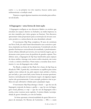 De olho na Cultura 115
cados — e, na própria voz dos sujeitos, buscar saídas para
redimensionar a condição atual.
Vejamos a seguir algumas maneiras encontradas para enfren-
tar tal desafio.
A linguagem – uma forma de inter-ação
A linguagem configura-se nos discursos falados ou escritos que
circulam em espaços abertos ou fechados, na mídia impressa ou
em sites mantidos por vários grupos na Internet. Tais discursos
apresentam várias proposições para a construção de um auto-con-
ceito positivo e a redescoberta de uma identidade cultural.
O movimento Hip Hop completou 30 anos de existência
em Nova York, de onde foram disseminados seus conceitos e prá-
ticas, inspiradas nas festas de rua jamaicanas. Considerado um dos
grandes fenômenos socioculturais da atualidade, é predominante-
mente urbano, liderado por jovens, em sua maioria negros, que se
destacam como porta-vozes da periferia de grandes capitais. Nos
últimos anos, a linguagem do hip hop transbordou para espaços
de classe média e interage com outros estilos musicais, tais como
o rock e a música eletrônica. Outra marca a ressaltar deste movi-
mento é o uso da linguagem não-verbal.
No Brasil, a cidade de São Paulo foi o berço do hip hop, na
década de 1980. A partir daí, o movimento se espalhou para outras
regiões como cultura de rua, pelo aspecto mais artístico e festivo,
por um lado, e, por outro lado, como forma de retomar questiona-
mentos e reivindicações do movimento negro e de algumas organi-
zações não-governamentais. Como exemplo, podemos citar as po-
líticas de ação afirmativa voltadas para a população negra.
O movimento Hip Hop abrange o break — que faz uso da
linguagem corporal, da dança; o grafite — que faz uso da lingua-
gem visual, plástica; e o rap — que faz uso da linguagem oral e
escrita, como veremos neste capítulo. A música falada é acompa-
nhada de gestos ritmados, ao som de batidas.
As letras apontam a intencionalidade de quem fala nos es-
paços de interação. Os Mestres de Cerimônia — MCs — usam
cultura 23 maio 06.pmd 23/5/2006, 18:18115
 