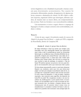 116 De olho na Cultura
termos lingüísticos com a finalidade de persuadir e chamar a aten-
ção para determinados acontecimentos. Nas canções há
entonações diferenciadas, paradas, alongamentos de algumas pa-
lavras, aumento e diminuição de volume. Os MCs falam e solici-
tam respostas, organizam refrões que interrogam, afirmam e pe-
dem, de maneira mais ou menos direta, um comprometimento
dos ouvintes. Tudo isso fortalece o uso sociocultural da oralidade.
Leia atentamente os textos a seguir, observe o emprego da
linguagem e localize a relação existente entre territorialidade, coti-
diano e cultura.
Texto A
A letra de rap a seguir é da primeira canção de sucesso do
Aliado G, do grupo Face da Morte — criado em 1995 e originário
de Hortolândia, distrito de Campinas/SP.
Bomba H - Aliado G (grupo Face da Morte)
Só idéia forte/Aqui é face da morte que chegou pra
ficar/Não veio pra rebolar/Na batida que apavora/O
rap é foda e não é moda/Foda-se quem se incomoda/
Revolução no ar/Minha rima é Bomba H/Difícil de se-
gurar/Eu cheguei pra somar/Trocar uma idéia de ir-
mão/E aí sangue bom, a coisa aqui não é fácil não/
Cheirar cola, fumar crack, dar uns tiro ou tomar ba-
que, encher a cara de cachaça, ou assistir o “Sai de
baixo”/É melhor pensar um pouco e ver em qual dro-
ga eu me encaixo/Eu acho que nenhuma vale a pena
Tô fora desse esquema/Eu quero ir pra bem distante/
Espere um instante, acho que vou pra beira-mar
pegar um táxi pra estação lunar/Quem sabe de lá, eu
consiga ver e entender melhor esse mundo imundo/
E como disse Zé Ramalho: ê vida de gado, baralho
marcado, não entendo esse jogo/Tão me fazendo de
bobo/Vê se pode? No congresso mudar a lei em be-
nefício da sic/Enquanto o povo passa fome, é humi-
lhado e só se fode/Nas ruas eu vejo as tropas de cho-
que trocando tiro /na favela o sangue escorre nas
vielas/quem tem fé acende vela/o corpo rola no
escadão/essa é a missão/o militar de baixo e alto es-
calão/nos quartéis eles ensinam uma antiga lição de
cultura 23 maio 06.pmd 23/5/2006, 18:18116
 
