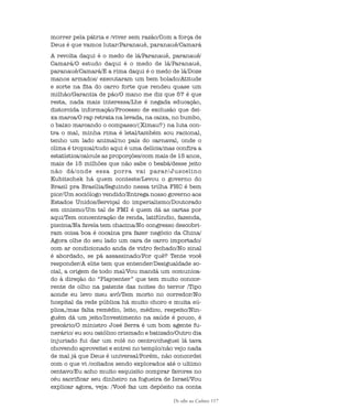 De olho na Cultura 117
morrer pela pátria e /viver sem razão/Com a força de
Deus é que vamos lutar/Paranauê, paranauê/Camará
A revolta daqui é o medo de lá/Paranauê, paranauê/
Camará/O estudo daqui é o medo de lá/Paranauê,
paranauê/Camará/E a rima daqui é o medo de lá/Doze
manos armados/ executaram um bem bolado/Atitude
e sorte na fita do carro forte que rendeu quase um
milhão/Garantia de pão/O mano me diz que 57 é que
resta, nada mais interessa/Lhe é negada educação,
distorcida informação/Processo de exclusão que dei-
xa marca/O rap retrata na levada, na caixa, no bumbo,
o baixo marcando o compasso/(Ximau?) na luta con-
tra o mal, minha rima é letal/também sou racional,
tenho um lado animal/no país do carnaval, onde o
clima é tropical/tudo aqui é uma delícia/mas confira a
estatística/calcule as proporções/com mais de 15 anos,
mais de 15 milhões que não sabe o beabá/desse jeito
não dá/onde essa porra vai parar/Juscelino
Kubitschek há quem conteste/Levou o governo do
Brasil pra Brasília/Seguindo nessa trilha FHC é bem
pior/Um sociólogo vendido/Entrega nosso governo aos
Estados Unidos/Serviçal do imperialismo/Doutorado
em cinismo/Um tal de FMI é quem dá as cartas por
aqui/Tem concentração de renda, latifúndio, fazenda,
piscina/Na favela tem chacina/No congresso descobri-
ram coisa boa é cocaína pra fazer negócio da China/
Agora olhe do seu lado um cara de carro importado/
com ar condicionado anda de vidro fechado/No sinal
é abordado, se pá assassinado/Por quê? Tente você
responder/A elite tem que entender/Desigualdade so-
cial, a origem de todo mal/Vou mandá um comunica-
do à direção do “Playcenter” que tem muito concor-
rente de olho na patente das noites do terror /Tipo
aonde eu levo meu avô/Tem morto no corredor/No
hospital da rede pública há muito choro e muita sú-
plica,/mas falta remédio, leito, médico, respeito/Nin-
guém dá um jeito/Investimento na saúde é pouco, é
precário/O ministro José Serra é um bom agente fu-
nerário/ eu sou católico crismado e batizado/Outro dia
injuriado fui dar um rolê no centro/cheguei lá tava
chovendo aproveitei e entrei no templo/não vejo nada
de mal já que Deus é universal/Porém, não concordei
com o que vi /coitados sendo explorados até o ultimo
centavo/Eu acho muito esquisito comprar favores no
céu sacrificar seu dinheiro na fogueira de Israel/Vou
explicar agora, veja: /Você faz um depósito na conta
cultura 23 maio 06.pmd 23/5/2006, 18:18117
 