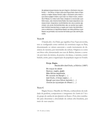 118 De olho na Cultura
da igreja/comprovante vai pro fogo/e o dinheiro vai pro
bolso — de Deus, é claro /pra que fique bem claro é tipo
assim a regra dessa firma/ joga o dinheiro pra cima o
que Deus pegar é dele o que cair no chão é meu, enten-
deu?/Essa é a vida tudo bem cheguei à conclusão que
fede mais, não cheira bem/Cada vez mais expostos nos
empurram /impostos confortáveis em seus postos ga-
nham um puta dinheirão/eles são os anões que aper-
tam botões manipulam a nação por meio da televisão /
com a retórica e a república fazem na vida pública o que
fazem na privada /um monte de bosta que não serve pra
nada.
Texto B
A banda afro Axé Dudu, que significa Força Negra em ioruba,
tem se configurado como símbolo de resistência negra no Pará,
disseminando os valores ancestrais e sendo instrumento de de-
núncia do racismo, por intermédio da cultura. Originou-se como
um bloco afro, denunciando nas ruas de Belém, durante o carna-
val, por meio da música, da poesia e da dança, o racismo, contri-
buindo, assim, para a organização da população negra no Estado.
Força Negra
Banda Afro Axé Dudu, a Olórún (1987)
No toque do afoxé
Bantus, nagôs, gegês
Mãe África espalhada
No mundo de Xangô (...)
Axé Dudu, é força negra (...)
Xangô que teus filhos dancem (...)
Contra as injustiças do Brasil (...).
Texto C
Magnu Sousa e Maurílio de Oliveira, conhecedores da reali-
dade da periferia, compositores e integrantes do Samba da Vela e
do grupo de samba de raiz Quinteto em Branco e Preto, têm contribu-
ído para disseminar a diversidade da cultura afro-brasileira, por
meio de suas canções.
cultura 23 maio 06.pmd 23/5/2006, 18:18118
 