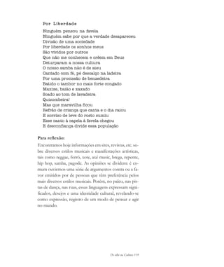 De olho na Cultura 119
Por Liberdade
Ninguém pensou na favela
Ninguém sabe por que a verdade desapareceu
Divisão de uma sociedade
Por liberdade os sonhos meus
São vividos por outros
Que não me conhecem e crêem em Deus
Deturparam a nossa cultura
O nosso samba não é de ateu
Cantado com fé, pé descalço na ladeira
Por uma procissão de benzedeira
Batido o tambor no mais forte congado
Maxixe, baião e xaxado
Soado ao tom de lavadeira
Quizombeira!
Mas que maravilha ficou
Refrão de criança que canta e o dia raiou
E sorriso de leve do rosto sumiu
Esse canto à capela à favela chegou
E desconfiança divide essa população
Para reflexão:
Encontramos hoje informações em sites, revistas, etc. so-
bre diversos estilos musicais e manifestações artísticas,
tais como reggae, forró, xote, axé music, brega, repente,
hip hop, samba, pagode. As opiniões se dividem: é co-
mum ouvirmos uma série de argumentos contra ou a fa-
vor emitidos por de pessoas que têm preferência pelos
mais diversos estilos musicais. Porém, no palco, nas pis-
tas de dança, nas ruas, essas linguagens expressam signi-
ficados, desejos e uma identidade cultural, revelando-se
como expressão, registro de um modo de pensar e agir
no mundo.
cultura 23 maio 06.pmd 23/5/2006, 18:18119
 