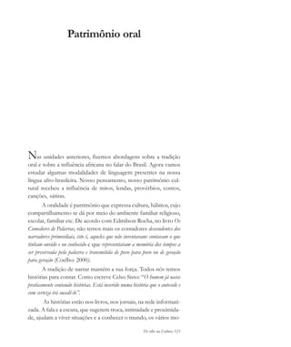 De olho na Cultura 123
Patrimônio oral
Nas unidades anteriores, fizemos abordagens sobre a tradição
oral e sobre a influência africana no falar do Brasil. Agora vamos
estudar algumas modalidades de linguagem presentes na nossa
língua afro-brasileira. Nosso pensamento, nosso patrimônio cul-
tural recebeu a influência de mitos, lendas, provérbios, contos,
canções, sátiras.
A oralidade é patrimônio que expressa cultura, hábitos, cujo
compartilhamento se dá por meio do ambiente familiar religioso,
escolar, familiar etc. De acordo com Edmilson Rocha, no livro Os
Comedores de Palavras, não temos mais os contadores descendentes dos
narradores primordiais, isto é, aqueles que não inventavam: contavam o que
tinham ouvido e ou conhecido e que representavam a memória dos tempos a
ser preservada pela palavra e transmitida de povo para povo ou de geração
para geração (Coelho: 2000).
A tradição de narrar mantém a sua força. Todos nós temos
histórias para contar. Como escreve Celso Sisto: “O homem já nasce
praticamente contando histórias. Está inserido numa história que o antecede e
com certeza irá sucedê-lo”.
As histórias estão nos livros, nos jornais, na rede informati-
zada. A fala e a escuta, que sugerem troca, intimidade e proximida-
de, ajudam a viver situações e a conhecer o mundo, os vários mo-
cultura 23 maio 06.pmd 23/5/2006, 18:18123
 