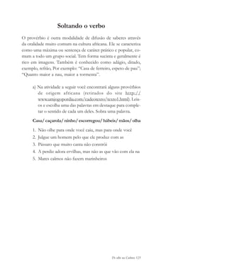 De olho na Cultura 125
Soltando o verbo
O provérbio é outra modalidade de difusão de saberes através
da oralidade muito comum na cultura africana. Ele se caracteriza
como uma máxima ou sentença de caráter prático e popular, co-
mum a todo um grupo social. Tem forma sucinta e geralmente é
rico em imagens. Também é conhecido como adágio, ditado,
exemplo, refrão, Por exemplo: “Casa de ferreiro, espeto de pau”;
“Quanto maior a nau, maior a tormenta”.
a) Na atividade a seguir você encontrará alguns provérbios
de origem africana (retirados do site http://
www.umjogopordia.com/cadeotexto/texto1.html). Leia-
os e escolha uma das palavras em destaque para comple-
tar o sentido de cada um deles. Sobra uma palavra.
Casa/caçarola/ninho/escorregou/hábeis/mãos/olha
1. Não olhe para onde você caiu, mas para onde você
2. Julgue um homem pelo que ele produz com as
3. Pássaro que muito canta não constrói
4. A perdiz adora ervilhas, mas não as que vão com ela na
5. Mares calmos não fazem marinheiros
cultura 23 maio 06.pmd 23/5/2006, 18:18125
 