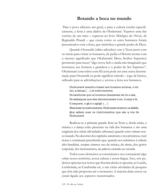 126 De olho na Cultura
Botando a boca no mundo
Para o povo africano em geral, e para a cultura iorubá especifi-
camente, a festa é uma dádiva de Olodumaré. Vejamos uma das
versões de um mito – expressa no livro Mitologias dos Orixás, de
Reginaldo Prandi – que conta como os seres humanos foram
presenteados com a festa, que simboliza o grande poder de Deus.
Quando Orunmilá (sábio adivinho) veio à Terra junto com
os orixás para visitar os humanos, ele pediu a Olorum (nome com
o mesmo significado que Olodumaré: Deus, Senhor Supremo)
permissão para trazer “algo novo, belo e ainda não imaginado que
mostrasse aos homens a grandeza e o poder do Ser Supremo”.
Olodumaré concordou com Ifá (esta pode ser uma outra denomi-
nação para Orunmilá ou pode significar oráculo – jogo de búzios,
utilizado para as adivinhações) e enviou a festa aos humanos.
Olodumaré mandou trazer aos homens música, o rit-
mo, a dança (...) os instrumentos.
Os tambores que os homens chamaram de ilu e atá,
Os atabaques que eles denominaram rum, rumpi e lê,
O xequere, o gã e o agogô (...)
Paratocarosinstrumentos,Olodumareensinouosalabês,
Que sabem soar os instrumentos que são a voz de
Olodumaré.
Realizou-se a primeira grande festa na Terra e, desde então, a
música e a dança estão presentes na vida dos humanos e são uma
exigência dos orixás (divindades africanas) quando estes visitam nos-
somundo.Nodecorrerdoscapítulosanterioresenospróximos,você
notou e continuará percebendo que, quando nos referimos à cultura
afro-brasileira, sempre citamos uso da música, do ritmo, dos gestos
corporais, dos instrumentos, da palavra cantada ou versada.
Todos esses elementos se comunicam e nos comunicam algo
sobre nosso território, nossa cultura e nossa língua. Isso, nós pu-
demos apreciar nos textos que fizeram alusão à capoeira, ao Lundu,
à embolada, ao Candombe etc. e nas várias atividades de pesquisa
que têm sido propostas até o momento. A maioria delas esteve ou
estará ligada aos aspectos mencionados.
cultura 23 maio 06.pmd 23/5/2006, 18:18126
 